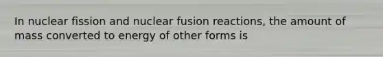 In nuclear fission and nuclear fusion reactions, the amount of mass converted to energy of other forms is