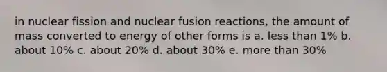 in nuclear fission and nuclear fusion reactions, the amount of mass converted to energy of other forms is a. less than 1% b. about 10% c. about 20% d. about 30% e. more than 30%