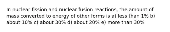 In nuclear fission and nuclear fusion reactions, the amount of mass converted to energy of other forms is a) less than 1% b) about 10% c) about 30% d) about 20% e) more than 30%