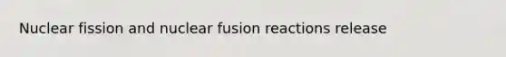 Nuclear fission and nuclear fusion reactions release