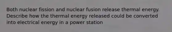 Both nuclear fission and nuclear fusion release thermal energy. Describe how the thermal energy released could be converted into electrical energy in a power station