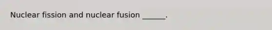 Nuclear fission and nuclear fusion ______.