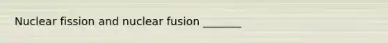 Nuclear fission and nuclear fusion _______