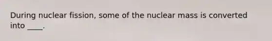 During nuclear fission, some of the nuclear mass is converted into ____.