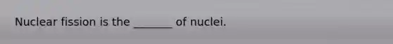 Nuclear fission is the _______ of nuclei.