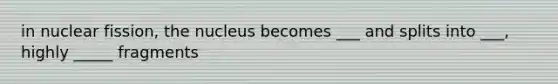 in nuclear fission, the nucleus becomes ___ and splits into ___, highly _____ fragments