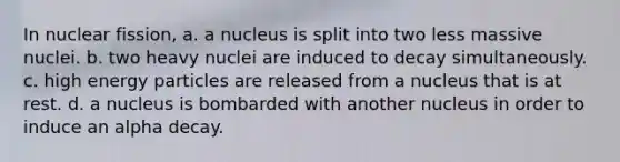 In nuclear fission, a. a nucleus is split into two less massive nuclei. b. two heavy nuclei are induced to decay simultaneously. c. high energy particles are released from a nucleus that is at rest. d. a nucleus is bombarded with another nucleus in order to induce an alpha decay.