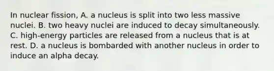 In nuclear fission, A. a nucleus is split into two less massive nuclei. B. two heavy nuclei are induced to decay simultaneously. C. high-energy particles are released from a nucleus that is at rest. D. a nucleus is bombarded with another nucleus in order to induce an alpha decay.