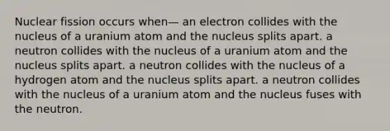 Nuclear fission occurs when— an electron collides with the nucleus of a uranium atom and the nucleus splits apart. a neutron collides with the nucleus of a uranium atom and the nucleus splits apart. a neutron collides with the nucleus of a hydrogen atom and the nucleus splits apart. a neutron collides with the nucleus of a uranium atom and the nucleus fuses with the neutron.