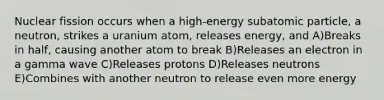 Nuclear fission occurs when a high-energy subatomic particle, a neutron, strikes a uranium atom, releases energy, and A)Breaks in half, causing another atom to break B)Releases an electron in a gamma wave C)Releases protons D)Releases neutrons E)Combines with another neutron to release even more energy