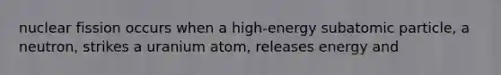 nuclear fission occurs when a high-energy subatomic particle, a neutron, strikes a uranium atom, releases energy and