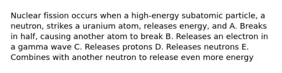 Nuclear fission occurs when a high-energy subatomic particle, a neutron, strikes a uranium atom, releases energy, and A. Breaks in half, causing another atom to break B. Releases an electron in a gamma wave C. Releases protons D. Releases neutrons E. Combines with another neutron to release even more energy