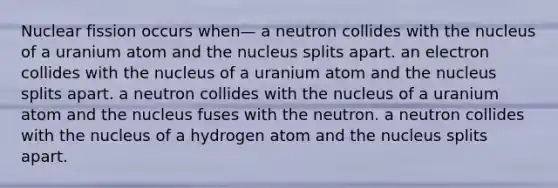 Nuclear fission occurs when— a neutron collides with the nucleus of a uranium atom and the nucleus splits apart. an electron collides with the nucleus of a uranium atom and the nucleus splits apart. a neutron collides with the nucleus of a uranium atom and the nucleus fuses with the neutron. a neutron collides with the nucleus of a hydrogen atom and the nucleus splits apart.