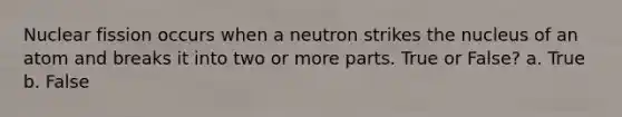 Nuclear fission occurs when a neutron strikes the nucleus of an atom and breaks it into two or more parts. True or False? a. True b. False