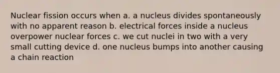 Nuclear fission occurs when a. a nucleus divides spontaneously with no apparent reason b. electrical forces inside a nucleus overpower nuclear forces c. we cut nuclei in two with a very small cutting device d. one nucleus bumps into another causing a chain reaction