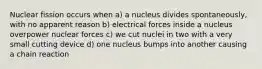 Nuclear fission occurs when a) a nucleus divides spontaneously, with no apparent reason b) electrical forces inside a nucleus overpower nuclear forces c) we cut nuclei in two with a very small cutting device d) one nucleus bumps into another causing a chain reaction