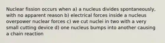 Nuclear fission occurs when a) a nucleus divides spontaneously, with no apparent reason b) electrical forces inside a nucleus overpower nuclear forces c) we cut nuclei in two with a very small cutting device d) one nucleus bumps into another causing a chain reaction