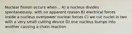 Nuclear fission occurs when... A) a nucleus divides spontaneously, with no apparent reason B) electrical forces inside a nucleus overpower nuclear forces C) we cut nuclei in two with a very small cutting device D) one nucleus bumps into another causing a chain reaction