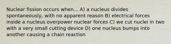 Nuclear fission occurs when... A) a nucleus divides spontaneously, with no apparent reason B) electrical forces inside a nucleus overpower nuclear forces C) we cut nuclei in two with a very small cutting device D) one nucleus bumps into another causing a chain reaction