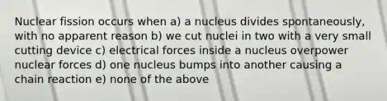 Nuclear fission occurs when a) a nucleus divides spontaneously, with no apparent reason b) we cut nuclei in two with a very small cutting device c) electrical forces inside a nucleus overpower nuclear forces d) one nucleus bumps into another causing a chain reaction e) none of the above