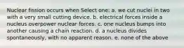 Nuclear fission occurs when Select one: a. we cut nuclei in two with a very small cutting device. b. electrical forces inside a nucleus overpower nuclear forces. c. one nucleus bumps into another causing a chain reaction. d. a nucleus divides spontaneously, with no apparent reason. e. none of the above