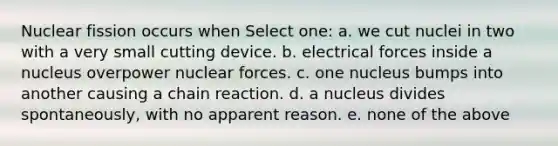 Nuclear fission occurs when Select one: a. we cut nuclei in two with a very small cutting device. b. electrical forces inside a nucleus overpower nuclear forces. c. one nucleus bumps into another causing a chain reaction. d. a nucleus divides spontaneously, with no apparent reason. e. none of the above