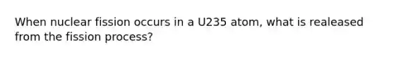 When nuclear fission occurs in a U235 atom, what is realeased from the fission process?