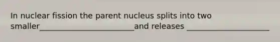 In nuclear fission the parent nucleus splits into two smaller________________________and releases _____________________