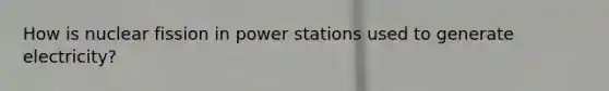 How is nuclear fission in power stations used to generate electricity?