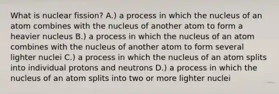 What is nuclear fission? A.) a process in which the nucleus of an atom combines with the nucleus of another atom to form a heavier nucleus B.) a process in which the nucleus of an atom combines with the nucleus of another atom to form several lighter nuclei C.) a process in which the nucleus of an atom splits into individual protons and neutrons D.) a process in which the nucleus of an atom splits into two or more lighter nuclei