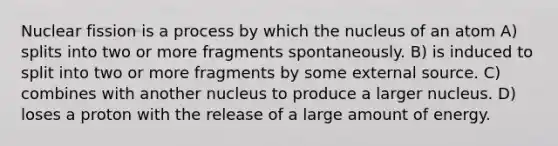 Nuclear fission is a process by which the nucleus of an atom A) splits into two or more fragments spontaneously. B) is induced to split into two or more fragments by some external source. C) combines with another nucleus to produce a larger nucleus. D) loses a proton with the release of a large amount of energy.