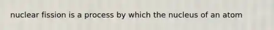 nuclear fission is a process by which the nucleus of an atom