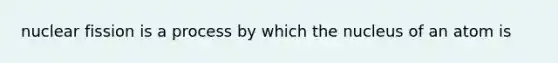 nuclear fission is a process by which the nucleus of an atom is