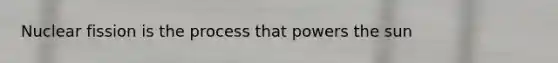 Nuclear fission is the process that powers the sun