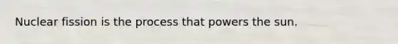 Nuclear fission is the process that powers the sun.