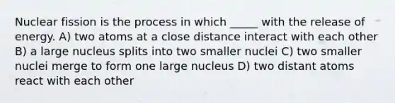 Nuclear fission is the process in which _____ with the release of energy. A) two atoms at a close distance interact with each other B) a large nucleus splits into two smaller nuclei C) two smaller nuclei merge to form one large nucleus D) two distant atoms react with each other