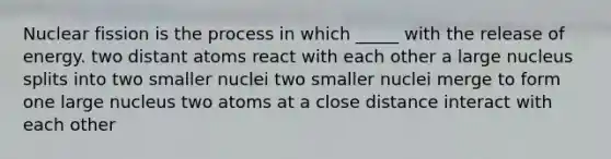 Nuclear fission is the process in which _____ with the release of energy. two distant atoms react with each other a large nucleus splits into two smaller nuclei two smaller nuclei merge to form one large nucleus two atoms at a close distance interact with each other