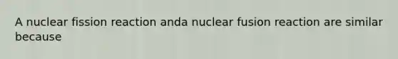 A nuclear fission reaction anda nuclear fusion reaction are similar because