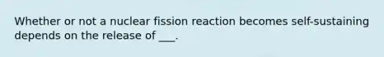 Whether or not a nuclear fission reaction becomes self-sustaining depends on the release of ___.