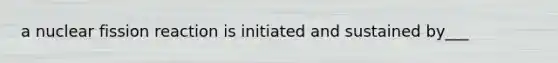 a nuclear fission reaction is initiated and sustained by___