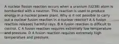 A nuclear fission reaction occurs when a uranium (U238) atom is bombarded with a neutron. This reaction is used to produce energy in a nuclear power plant. Why is it not possible to carry out a nuclear fusion reaction in a nuclear reactor? A A fusion reaction releases harmful rays. B A fusion reaction is difficult to control. C A fusion reaction requires extremely low temperature and pressure. D A fusion reaction requires extremely high temperature and pressure.