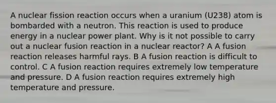 A nuclear fission reaction occurs when a uranium (U238) atom is bombarded with a neutron. This reaction is used to produce energy in a nuclear power plant. Why is it not possible to carry out a nuclear fusion reaction in a nuclear reactor? A A fusion reaction releases harmful rays. B A fusion reaction is difficult to control. C A fusion reaction requires extremely low temperature and pressure. D A fusion reaction requires extremely high temperature and pressure.