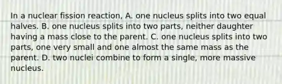 In a nuclear fission reaction, A. one nucleus splits into two equal halves. B. one nucleus splits into two parts, neither daughter having a mass close to the parent. C. one nucleus splits into two parts, one very small and one almost the same mass as the parent. D. two nuclei combine to form a single, more massive nucleus.