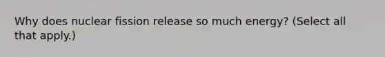 Why does nuclear fission release so much energy? (Select all that apply.)
