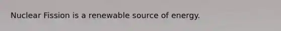 Nuclear Fission is a renewable source of energy.
