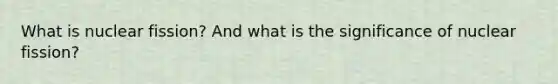 What is nuclear fission? And what is the significance of nuclear fission?