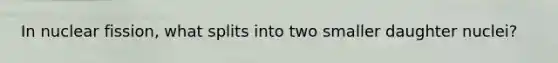 In nuclear fission, what splits into two smaller daughter nuclei?