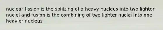 nuclear fission is the splitting of a heavy nucleus into two lighter nuclei and fusion is the combining of two lighter nuclei into one heavier nucleus