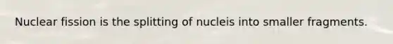 Nuclear fission is the splitting of nucleis into smaller fragments.