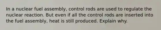 In a nuclear fuel assembly, control rods are used to regulate the nuclear reaction. But even if all the control rods are inserted into the fuel assembly, heat is still produced. Explain why.